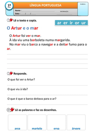 Data : / /
INFORMAÇÃO :
Nome :
LÍNGUA PORTUGUESA1ºANO
RUBRICA :
Lê o texto e copia.
O Artur foi ver o mar.
À ida viu uma borboleta numa margarida.
No mar viu o barco a navegar e a deitar fumo para o
ar.
O Artur e o mar
ar er ir or ur
Responde.
O que foi ver o Artur?
O que viu à ida?
O que é que o barco deitava para o ar?
Lê as palavras e faz os desenhos.
arco martelo erva árvore
 