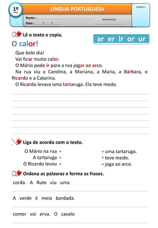 Data : / /
INFORMAÇÃO :
Nome :
LÍNGUA PORTUGUESA1ºANO
RUBRICA :
Lê o texto e copia.
Que belo dia!
Vai ficar muito calor.
O Mário pode ir para a rua jogar ao arco.
Na rua viu a Carolina, a Mariana, a Maria, a Bárbara, o
Ricardo e a Catarina.
O Ricardo levava uma tartaruga. Ela teve medo.
O calor!
ar er ir or ur
Ordena as palavras e forma as frases.
corda. A Rute viu uma
A verde é meia bordada.
Liga de acordo com o texto.
comer vai erva. O cavalo
O Mário na rua
A tartaruga
O Ricardo levou
uma tartaruga.
teve medo.
joga ao arco.
 