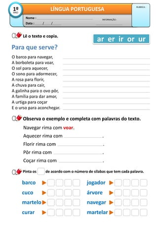 Data : / /
INFORMAÇÃO :
Nome :
LÍNGUA PORTUGUESA1ºANO
RUBRICA :
Lê o texto e copia.
O barco para navegar,
A borboleta para voar,
O sol para aquecer,
O sono para adormecer,
A rosa para florir,
A chuva para cair,
A galinha para o ovo pôr,
A família para dar amor,
A urtiga para coçar
E o urso para aconchegar.
Para que serve?
ar er ir or ur
Pinta os de acordo com o número de sílabas que tem cada palavra.
jogador
Observa o exemplo e completa com palavras do texto.
Navegar rima com voar.
Aquecer rima com .
Florir rima com .
Pôr rima com .
Coçar rima com .
barco
árvorecuco
navegarmartelo
martelarcurar
 