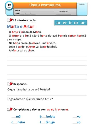 Data : / /
INFORMAÇÃO :
Nome :
LÍNGUA PORTUGUESA1ºANO
RUBRICA :
Lê o texto e copia.
Responde.
O Artur é irmão da Marta.
O Artur e a irmã vão à horta do avô Portela cortar hortelã
para a sopa.
Na horta há muita erva e uma árvore.
Logo à tarde, o Artur vai jogar futebol.
A Marta vai ao circo.
Marta e Artur
ar er ir or ur
O que há na horta do avô Portela?
Logo à tarde o que vai fazer o Artur?
b boleta
t taruga
mã
c neiro
va
so
Completa as palavras com ar, er, ir, or ou ur.
 