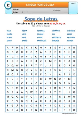 Data : / /
INFORMAÇÃO :
Nome :
LÍNGUA PORTUGUESA1ºANO
RUBRICA :
Descobre as 20 palavras com ar, er, ir, or, ur.
Sopa de Letras
MAR PORTA FORMIGA ARMÁRIO CADERNO
IRMÃO URSO ÁRVORE RIR BEBER
PORCO ERVA HARPA BORBOLETA REGADOR
CIRCO BARCO TARTARUGA CATORZE COMER
A R M Á R I O M N B E V C X B
D P O R C O Z A S D F R G H O
Y U I O P C O M E R L K V J R
F X C A T O R Z E M F R G A B
O Q W P E R T Y U A I E O P O
R M N B O V C X Z R Ç G H L L
M O P A S R D F G H J A A K E
I U I Y T R T B E W Q D R M T
G L R Ç Z X C A V R B O P N A
A F M B E B E R G I H R A J K
D S Ã A Q W E C R R T Y U I O
M Q O W P O I O U Y T R E W U
X C V B N T A R T A R U G A R
F G Á R V O R E H J K L Ç Z S
A C A D E R N O S D C I R C O
Há 2 palavras na diagonal.
www.brunofernandesfichas.com
 