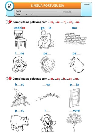 Data : / /
INFORMAÇÃO :
Nome :
LÍNGUA PORTUGUESA1ºANO
RUBRICA :
Completa as palavras com …ra, …re, …ri, …ro, …ru.
cadeira go la mu
I ne pe pe
Completa as palavras com …ar, …er, …ir, …or, …ur.
b co va p ta
p co r vore
 