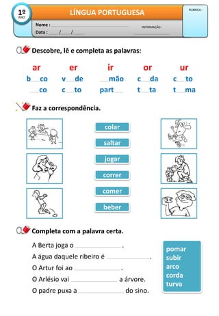 Data : / /
INFORMAÇÃO :
Nome :
LÍNGUA PORTUGUESA1ºANO
RUBRICA :
Descobre, lê e completa as palavras:
ar er ir or ur
b co
co
v de
c to
mão
part
c da
t ta
c to
t ma
Faz a correspondência.
Completa com a palavra certa.
A Berta joga o .
A água daquele ribeiro é .
O Artur foi ao .
O Arlésio vai a árvore.
O padre puxa a do sino.
pomar
subir
arco
corda
turva
saltar
colar
jogar
correr
comer
beber
 