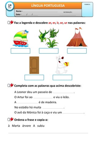 Data : / /
INFORMAÇÃO :
Nome :
LÍNGUA PORTUGUESA1ºANO
RUBRICA :
Faz a legenda e descobre ar, er, ir, or, ur nas palavras:
Completa com as palavras qua acima descobriste:
A Leonor deu um passeio de .
O Artur foi ao e viu o leão.
A é de madeira.
No estádio há muita .
O avô da Mónica foi à caça e viu um .
Ordena a frase e copia-a:
à Marta árvore A subiu
 