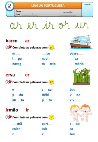 Data : / /
INFORMAÇÃO :
Nome :
LÍNGUA PORTUGUESA1ºANO
RUBRICA :
barco
co
nad
passe
ca
m
l go
Completa as palavras com ar .
ar
erva
Completa as palavras com er .
er
irmão
Completa as palavras com ir .
ir
m telo márionaveg
c co
Héld
bat
v de
v
p da
p to vivab ta
part
sub
c co
sa
mã
color
v bulr
 