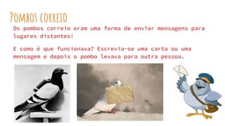 Pombos correio
Os pombos correio eram uma forma de enviar mensagens para
lugares distantes!
E como é que funcionava? Escrevia-se uma carta ou uma
mensagem e depois o pombo levava para outra pessoa.
 