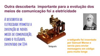 Outra descoberta importante para a evolução dos
meios de comunicação foi a eletricidade
A descoberta da
eletricidade permitiu a
invenção de novos
meios de comunicação,
como o telégrafo,
inventado em 1844
o telégrafo foi inventado
por Samuel Morse e
servia para enviar
mensagens em código
para muito longe
 