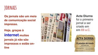 jornais
Os jornais são um meio
de comunicação social
impresso.
Hoje, graças à
internet muitos
jornais já não são
impressos e estão on-
line
Acta Diurna
foi o primeiro
jornal a ser
criado em
em 69 a.C.
 