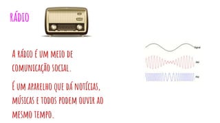 rádio
A rádio é um meio de
comunicação social.
É um aparelho que dá notícias,
músicas e todos podem ouvir ao
mesmo tempo.
 