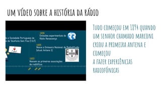 um vídeo sobre a história da rádio
Tudo começou em 1894 quando
um senhor chamado marconi
criou a primeira antena e
começou
a fazer experiências
radiofónicas
 