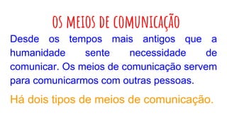 os meios de comunicação
Desde os tempos mais antigos que a
humanidade sente necessidade de
comunicar. Os meios de comunicação servem
para comunicarmos com outras pessoas.
Há dois tipos de meios de comunicação.
 