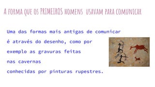 A forma que os PRIMEIROS homens usavam para comunicar
Uma das formas mais antigas de comunicar
é através do desenho, como por
exemplo as gravuras feitas
nas cavernas
conhecidas por pinturas rupestres.
 