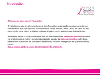 Introdução:




Alinhamento com a Avon Foundation

O Instituto Avon atua em alinhamento com a Avon Foundation, organização não-governamental com
sede em Nova York, que direciona os investimentos sociais da Avon Global. Criada em 1955, ela tem
como missão tornar melhor a vida das mulheres de todo o mundo, assim como a de suas famíias.

Atualmente, a Avon Foundation mantém o foco em duas áreas-chave: prevenção do câncer de mama
e o fortalecimento da mulher, com atenção especial à questão da violência doméstica. Além disso,
presta auxílio humanitário em ocasiões de desastres ou situações emergenciais em qualquer parte do
mundo.
Mas, a cruzada contra o câncer de mama sempre foi prioridade.
 