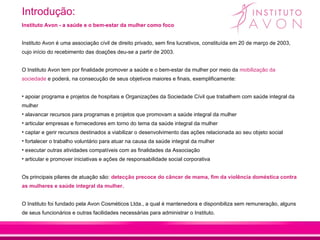 Introdução:
Instituto Avon - a saúde e o bem-estar da mulher como foco


Instituto Avon é uma associação cívil de direito privado, sem fins lucrativos, constituída em 20 de março de 2003,
cujo início do recebimento das doações deu-se a partir de 2003.


O Instituto Avon tem por finalidade promover a saúde e o bem-estar da mulher por meio da mobilização da
sociedade e poderá, na consecução de seus objetivos maiores e finais, exemplificamente:


• apoiar programa e projetos de hospitais e Organizações da Sociedade Cívil que trabalhem com saúde integral da
mulher
• alavancar recursos para programas e projetos que promovam a saúde integral da mulher
• articular empresas e fornecedores em torno do tema da saúde integral da mulher
• captar e gerir recursos destinados a viabilizar o desenvolvimento das ações relacionada ao seu objeto social
• fortalecer o trabalho voluntário para atuar na causa da saúde integral da mulher
• executar outras atividades compatíveis com as finalidades da Associação
• articular e promover iniciativas e ações de responsabilidade social corporativa


Os principais pilares de atuação são: detecção precoce do câncer de mama, fim da violência doméstica contra
as mulheres e saúde integral da mulher.


O Instituto foi fundado pela Avon Cosméticos Ltda., a qual é mantenedora e disponibiliza sem remuneração, alguns
de seus funcionários e outras facilidades necessárias para administrar o Instituto.
 