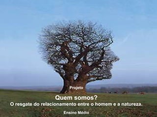Projeto

                  Quem somos?
O resgate do relacionamento entre o homem e a natureza.
                      Ensino Médio
 