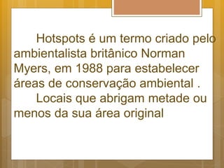 Hotspots é um termo criado pelo
ambientalista britânico Norman
Myers, em 1988 para estabelecer
áreas de conservação ambiental .
Locais que abrigam metade ou
menos da sua área original
 