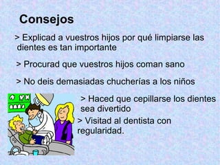 Consejos
> Haced que cepillarse los dientes
sea divertido
> No deis demasiadas chucherías a los niños
> Procurad que vuestros hijos coman sano
> Explicad a vuestros hijos por qué limpiarse las
dientes es tan importante
> Visitad al dentista con
regularidad.
 