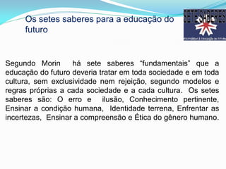 Os setes saberes para a educação do
     futuro


Segundo Morin      há sete saberes “fundamentais” que a
educação do futuro deveria tratar em toda sociedade e em toda
cultura, sem exclusividade nem rejeição, segundo modelos e
regras próprias a cada sociedade e a cada cultura. Os setes
saberes são: O erro e ilusão, Conhecimento pertinente,
Ensinar a condição humana, Identidade terrena, Enfrentar as
incertezas, Ensinar a compreensão e Ética do gênero humano.
 