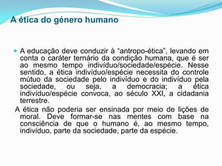 A ética do género humano


 A educação deve conduzir à “antropo-ética”, levando em
  conta o caráter ternário da condição humana, que é ser
  ao mesmo tempo indivíduo/sociedade/espécie. Nesse
  sentido, a ética indivíduo/espécie necessita do controle
  mútuo da sociedade pelo indivíduo e do indivíduo pela
  sociedade, ou seja, a democracia; a ética
  indivíduo/espécie convoca, ao século XXI, a cidadania
  terrestre.
 A ética não poderia ser ensinada por meio de lições de
  moral. Deve formar-se nas mentes com base na
  consciência de que o humano é, ao mesmo tempo,
  indivíduo, parte da sociedade, parte da espécie.
 