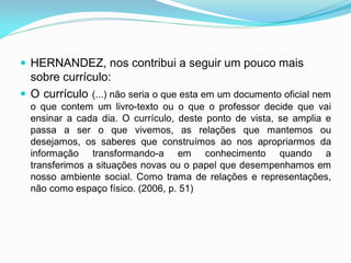  HERNANDEZ, nos contribui a seguir um pouco mais
  sobre currículo:
 O currículo (...) não seria o que esta em um documento oficial nem
  o que contem um livro-texto ou o que o professor decide que vai
  ensinar a cada dia. O currículo, deste ponto de vista, se amplia e
  passa a ser o que vivemos, as relações que mantemos ou
  desejamos, os saberes que construímos ao nos apropriarmos da
  informação transformando-a em conhecimento quando a
  transferimos a situações novas ou o papel que desempenhamos em
  nosso ambiente social. Como trama de relações e representações,
  não como espaço físico. (2006, p. 51)
 