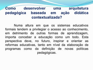 Como     desenvolver     uma  arquitetura
pedagógica baseada em ação didática
             contextualizada?

      Numa altura em que os sistemas educativos
formais tendem a privilegiar o acesso ao conhecimento,
em detrimento de outras formas de aprendizagem,
importa conceber a educação como um todo. Esta
perspectiva deve, no futuro, inspirar e orientar as
reformas educativas, tanto em nível da elaboração de
programas como da definição de novas políticas
                     pedagógicas.
 