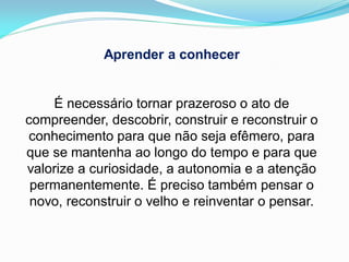 Aprender a conhecer


    É necessário tornar prazeroso o ato de
compreender, descobrir, construir e reconstruir o
conhecimento para que não seja efêmero, para
que se mantenha ao longo do tempo e para que
valorize a curiosidade, a autonomia e a atenção
 permanentemente. É preciso também pensar o
 novo, reconstruir o velho e reinventar o pensar.
 