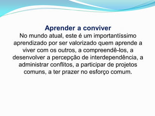Aprender a conviver
  No mundo atual, este é um importantíssimo
aprendizado por ser valorizado quem aprende a
   viver com os outros, a compreendê-los, a
desenvolver a percepção de interdependência, a
  administrar conflitos, a participar de projetos
    comuns, a ter prazer no esforço comum.
 