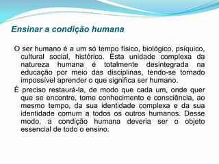 Ensinar a condição humana

O ser humano é a um só tempo físico, biológico, psíquico,
  cultural social, histórico. Esta unidade complexa da
  natureza humana é totalmente desintegrada na
  educação por meio das disciplinas, tendo-se tornado
  impossível aprender o que significa ser humano.
É preciso restaurá-la, de modo que cada um, onde quer
  que se encontre, tome conhecimento e consciência, ao
  mesmo tempo, da sua identidade complexa e da sua
  identidade comum a todos os outros humanos. Desse
  modo, a condição humana deveria ser o objeto
  essencial de todo o ensino.
 