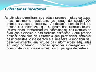 Enfrentar as incertezas

As ciências permitiram que adquiríssemos muitas certezas,
 mas igualmente revelaram, ao longo do século XX,
 inúmeras zonas de incerteza. A educação deveria incluir o
 ensino das incertezas que surgiram nas ciências físicas
 (microfísicas, termodinâmica, cosmologia), nas ciências da
 evolução biológica e nas ciências históricas. Seria preciso
 ensinar princípios de estratégia que permitiriam enfrentar
 os imprevistos, o inesperado e a incerteza, e modificar seu
 desenvolvimento, em virtude das informações adquiridas
 ao longo do tempo. É preciso aprender a navegar em um
 oceano de incertezas em meio a arquipélagos de certeza.
 