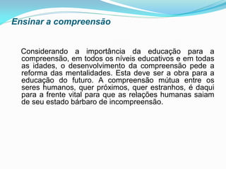 Ensinar a compreensão


  Considerando a importância da educação para a
  compreensão, em todos os níveis educativos e em todas
  as idades, o desenvolvimento da compreensão pede a
  reforma das mentalidades. Esta deve ser a obra para a
  educação do futuro. A compreensão mútua entre os
  seres humanos, quer próximos, quer estranhos, é daqui
  para a frente vital para que as relações humanas saiam
  de seu estado bárbaro de incompreensão.
 