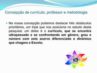 Concepção de currículo, professor e metodologia

 Na nossa concepção podemos destacar três obstáculos
  prioritários, um tripé que nos posiciona no estudo desta
  pesquisa: um deles é o currículo, que se encontra
  ultrapassado e se confrontando em gênero, grau e
  número com este acervo diferenciado e dinâmico
  que chegara a Escola;
 