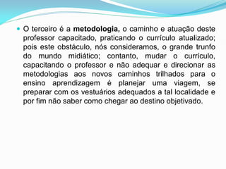 O terceiro é a metodologia, o caminho e atuação deste
 professor capacitado, praticando o currículo atualizado;
 pois este obstáculo, nós consideramos, o grande trunfo
 do mundo midiático; contanto, mudar o currículo,
 capacitando o professor e não adequar e direcionar as
 metodologias aos novos caminhos trilhados para o
 ensino aprendizagem é planejar uma viagem, se
 preparar com os vestuários adequados a tal localidade e
 por fim não saber como chegar ao destino objetivado.
 