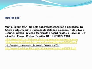 Referências


Morin, Edgar, 1921- Os sete saberes necessários à educação do
futuro / Edgar Morin ; tradução de Catarina Eleonora F. da Silva e
Jeanne Sawaya ; revisão técnica de Edgard de Assis Carvalho. – 2.
ed. – São Paulo : Cortez Brasília, DF : UNESCO, 2000.
 http://www.isal.com.br/index.php/os-quatro-pilares-da-educacao
 http://www.dominiopublico.gov.br/download/texto/ue000009.pdf
http://www.conteudoescola.com.br/resenhas/89/
http://www.dominiopublico.gov.br/download/texto/ue000009.pdf
 