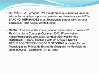  HERNÁNDEZ, Fernando. Por que dizemos que somos a favor da
  educação, se optamos por um caminho que deseduca e exclui? In:
  SANCHO, HERNÁNDEZ et al. Tecnologias para a transformar a
  Educação. Porto Alegre: ArtMed, 2006

 RAMAL, Andrea Cecília. O computador vai substituir o professor?
  Revista Aulas e Cursos (UOL), mar. 2000. Disponível em:
  <http://www.google.com.br/url?sa=t&source=web&ct=res
  RODRIGUES, Izabel Cristina Costa de Araújo. ENSINO:
  RECURSOS TECNOLÓGICOS X GEOGRAFIA - Inserção das
  Tecnologias na Prática de Ensino da Geografia no Município de
  Dona Inês/PB – Guarabira: UEPB, 2012
 