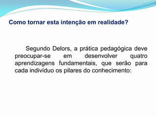 Como tornar esta intenção em realidade?



     Segundo Delors, a prática pedagógica deve
 preocupar-se      em      desenvolver    quatro
 aprendizagens fundamentais, que serão para
 cada indivíduo os pilares do conhecimento:
 