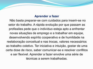 Aprender a fazer
   Não basta preparar-se com cuidados para inserir-se no
  setor do trabalho. A rápida evolução por que passam as
   profissões pede que o indivíduo esteja apto a enfrentar
   novas situações de emprego e a trabalhar em equipe,
   desenvolvendo espírito cooperativo e de humildade na
 reelaboração conceitual e nas trocas, valores necessários
ao trabalho coletivo. Ter iniciativa e intuição, gostar de uma
certa dose de risco, saber comunicar-se e resolver conflitos
    e ser flexível. Aprender a fazer envolve uma série de
                técnicas a serem trabalhadas.
 