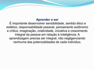 Aprender a ser
  É importante desenvolver sensibilidade, sentido ético e
estético, responsabilidade pessoal, pensamento autônomo
e crítico, imaginação, criatividade, iniciativa e crescimento
       integral da pessoa em relação à inteligência. A
  aprendizagem precisa ser integral, não negligenciando
     nenhuma das potencialidades de cada indivíduo.
 