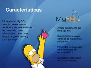 Características

Inicialmente, My SQL
carecía de elementos
considerados esenciales en   •   Amplio subconjunto del
las bases de datos               lenguaje SQL
relacionales, tales como
integridad, referencial y    •   Disponibilidad en gran
transacciones.                   cantidad de plataformas
                                 y sistemas.

                             •   Posibilidad de selección
                                 de mecanismos de
                                 almacenamiento
                             .
                             •   Búsqueda e indexación
                                 de campos de texto.
 