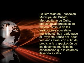     La Dirección de Educación Municipal del Distrito Metropolitano de Quito, apoyando los procesos de mejora continua de las instituciones educativas municipales  hay  dado paso al Proyecto Educa net  hace tres años atrás, con el fin de propiciar la  capacitación de los docentes municipales capacitación que la estamos llevando a cabo.