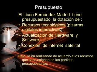 PresupuestoEl Liceo Fernández Madrid  tiene presupuestado  la dotación de :Recursos tecnológicos (pizarras digitales interactivas).Actualización de Hardware  y Software .Conexión  de internet  satelitalEsto  lo ira realizando de acuerdo a los recursos que se le asignen en las partidas presupuestarias.
