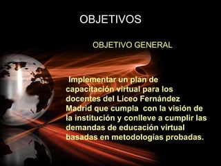 OBJETIVOSOBJETIVO GENERAL     Implementar un plan de capacitación virtual para los docentes del Liceo Fernández Madrid que cumpla  con la visión de la institución y conlleve a cumplir las demandas de educación virtual basadas en metodologías probadas.