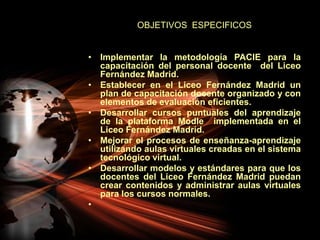 OBJETIVOS  ESPECIFICOSImplementar la metodología PACIE para la capacitación del personal docente  del Liceo Fernández Madrid.Establecer en el Liceo Fernández Madrid un plan de capacitación docente organizado y con elementos de evaluación eficientes.Desarrollar cursos puntuales del aprendizaje de la plataforma Modle  implementada en el Liceo Fernández Madrid.Mejorar el procesos de enseñanza-aprendizaje utilizando aulas virtuales creadas en el sistema tecnológico virtual.Desarrollar modelos y estándares para que los docentes del Liceo Fernández Madrid puedan crear contenidos y administrar aulas virtuales para los cursos normales. 