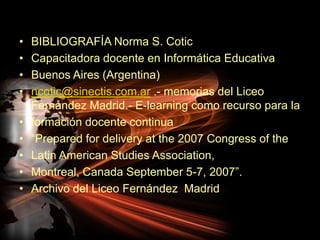 BIBLIOGRAFÍA Norma S. CoticCapacitadora docente en Informática EducativaBuenos Aires (Argentina)ncotic@sinectis.com.ar .- memorias del Liceo Fernández Madrid.- E-learning comorecursopara laformacióndocente continua“Prepared for delivery at the 2007 Congress of theLatin American Studies Association,Montreal, Canada September 5-7, 2007”.Archivo del Liceo Fernández  Madrid