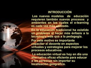                         INTRODUCCIÓN     Los nuevos modelos  de  educación requieren también nuevos procesos  y ambientes en los cuales el e-learning  es cada vez más utilizado.    En la educación tradicional ha existido un problema al hacer más énfasis a la tecnología más que a la pedagogía.    Por este motivo es importante capacitar al docente en aspectos virtuales y estrategias para mejorar los procesos educativos.     La educación virtual es hoy en día una alternativa eficaz eficiente para educar a las personas sin importar su localización geográfica.