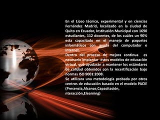 En el Liceo técnico, experimental y en ciencias Fernández Madrid, localizado en la ciudad de Quito en Ecuador, Institución Municipal con 1690 estudiantes, 112 docentes, de los cuáles un 90% esta capacitado en el manejo de paquetes informáticos con ayuda del computador e internet.Dentro del proceso de mejora continua  es  necesario implantar  estos modelos de educación virtual, qué ayudarán a mantener los estándares de calidad obtenidos con la recertificación bajo normas ISO 9001:2008.Se utilizara una metodología probada por otros centros de educación basado en el modelo PACIE (Presencia,Alcance,Capacitación, nteracción,Elearning)