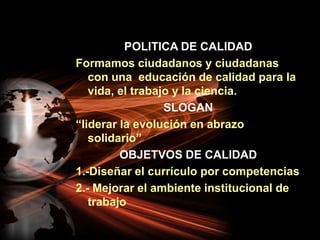 POLITICA DE CALIDADFormamos ciudadanos y ciudadanas con una  educación de calidad para la vida, el trabajo y la ciencia.SLOGAN“liderar la evolución en abrazo solidario”OBJETVOS DE CALIDAD1.-Diseñar el currículo por competencias2.- Mejorar el ambiente institucional de trabajo