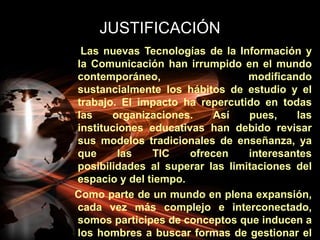 JUSTIFICACIÓN     Las nuevas Tecnologías de la Información y la Comunicación han irrumpido en el mundo contemporáneo, modificando sustancialmente los hábitos de estudio y el trabajo. El impacto ha repercutido en todas las organizaciones. Así pues, las instituciones educativas han debido revisar sus modelos tradicionales de enseñanza, ya que las TIC ofrecen interesantes posibilidades al superar las limitaciones del espacio y del tiempo.   Como parte de un mundo en plena expansión, cada vez más complejo e interconectado, somos participes de conceptos que inducen a los hombres a buscar formas de gestionar el conocimiento y el aprendizaje humano.