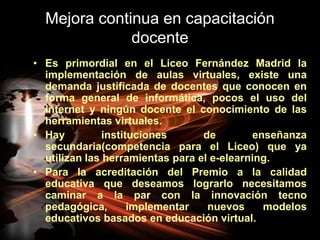 Mejora continua en capacitación docenteEs primordial en el Liceo Fernández Madrid la implementación de aulas virtuales, existe una demanda justificada de docentes que conocen en forma general de informática, pocos el uso del internet y ningún docente el conocimiento de las herramientas virtuales.Hay instituciones de enseñanza secundaria(competencia para el Liceo) que ya utilizan las herramientas para el e-elearning.Para la acreditación del Premio a la calidad educativa que deseamos lograrlo necesitamos caminar a la par con la innovación tecno pedagógica, implementar nuevos modelos educativos basados en educación virtual.