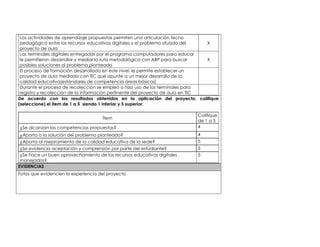 Las actividades de aprendizaje propuestas permiten una articulación tecno 
pedagógica entre los recursos educativos digitales y el problema situado del 
proyecto de aula 
X 
Las terminales digitales entregadas por el programa computadores para educar 
le permitieron desarrollar y mediar la ruta metodológica con ABP para buscar 
posibles soluciones al problema planteado 
X 
El proceso de formación desarrollado en este nivel, le permite establecer un 
proyecto de aula mediado con TIC que apunte a un mejor desarrollo de la 
calidad educativa(estándares de competencia áreas básicas) 
Durante el proceso de recolección se empleó o hizo uso de los terminales para 
registro y recolección de la información pertinente del proyecto de aula en TIC 
De acuerdo con los resultados obtenidos en la aplicación del proyecto, califique 
(seleccione) el ítem de 1 a 5 siendo 1 inferior y 5 superior: 
Ítem 
Califique 
de 1 a 5 
¿Se alcanzan las competencias propuestas? 4 
¿Aporta a la solución del problema planteado? 4 
¿Aporta al mejoramiento de la calidad educativa de la sede? 5 
¿Se evidencia aceptación y comprensión por parte del estudiante? 5 
¿Se hace un buen aprovechamiento de los recursos educativos digitales 
5 
manejados? 
EVIDENCIAS 
Fotos que evidencien la experiencia del proyecto 
 