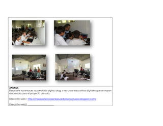 ANEXOS 
Relacione los enlaces al portafolio digital, blog, o recursos educativos digitales que se hayan 
elaborado para el proyecto de aula. 
Dirección web1: http://misexperienciasenlaeuardoriascogrueso.blogspot.com/ 
Dirección web2: _______________________ 
 